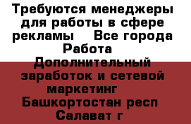 Требуются менеджеры для работы в сфере рекламы. - Все города Работа » Дополнительный заработок и сетевой маркетинг   . Башкортостан респ.,Салават г.